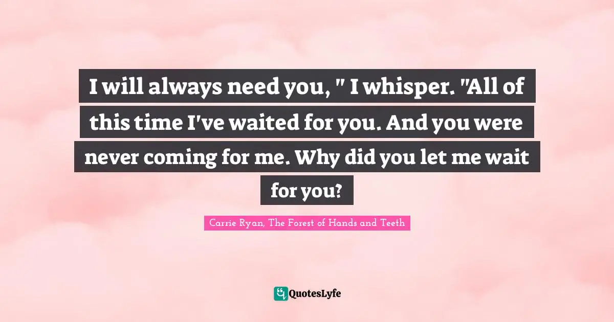 I will always need you, " I whisper. "All of this time I've waited for you. And you were never coming for me. Why did you let me wait for you?