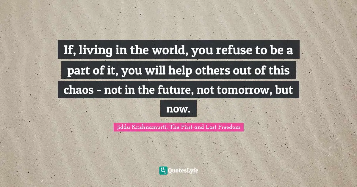 Jiddu Krishnamurti, The First And Last Freedom Quotes: "If, living in the world, you refuse to be a part of it, you will help others out of this chaos - not in the future, not tomorrow, but now."