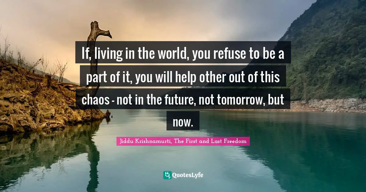 Jiddu Krishnamurti, The First And Last Freedom Quotes: "If, living in the world, you refuse to be a part of it, you will help other out of this chaos - not in the future, not tomorrow, but now."