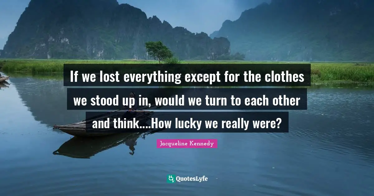 If we lost everything except for the clothes we stood up in, would we turn to each other and think....How lucky we really were?
