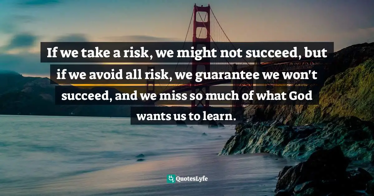 If we take a risk, we might not succeed, but if we avoid all risk, we guarantee we won't succeed, and we miss so much of what God wants us to learn.
