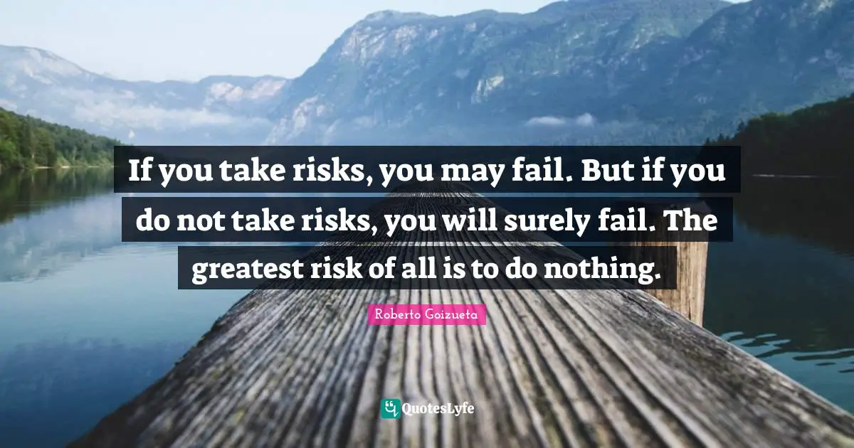 If you take risks, you may fail. But if you do not take risks, you will surely fail. The greatest risk of all is to do nothing.