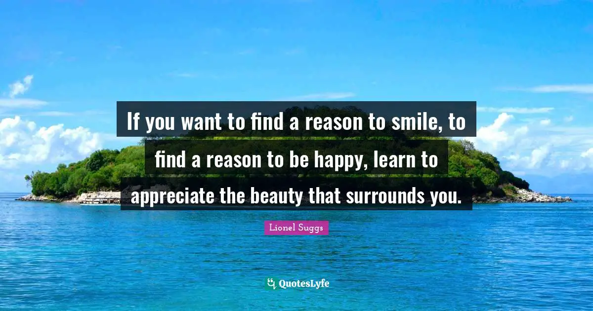 If you want to find a reason to smile, to find a reason to be happy, learn to appreciate the beauty that surrounds you.