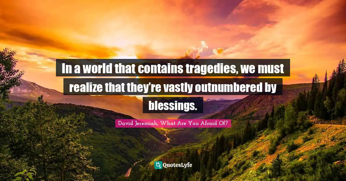 In a world that contains tragedies, we must realize that they’re vastly outnumbered by blessings.