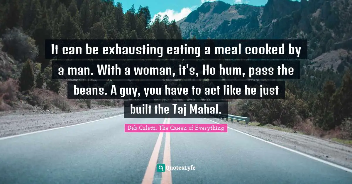 Deb Caletti Quotes: "It can be exhausting eating a meal cooked by a man. With a woman, it's, Ho hum, pass the beans. A guy, you have to act like he just built the Taj Mahal."