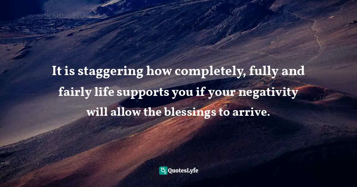 It is staggering how completely, fully and fairly life supports you if your negativity will allow the blessings to arrive.
