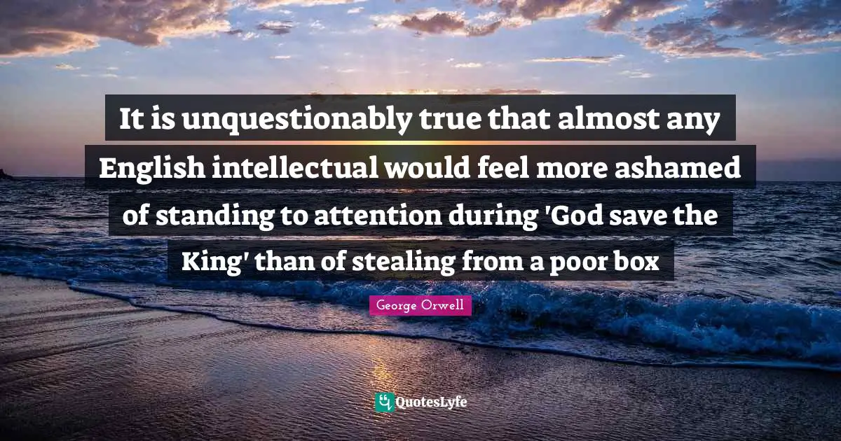 It is unquestionably true that almost any English intellectual would feel more ashamed of standing to attention during 'God save the King' than of stealing from a poor box
