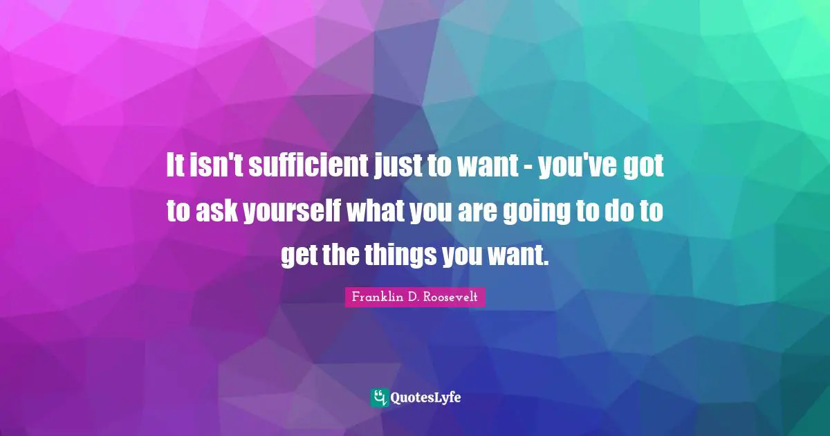 Franklin D. Roosevelt Quotes: It isn't sufficient just to want - you've got to ask yourself what you are going to do to get the things you want.