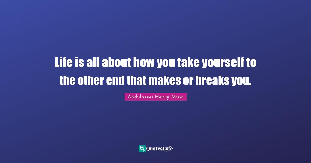 Life is all about how you take yourself to the other end that makes or breaks you.