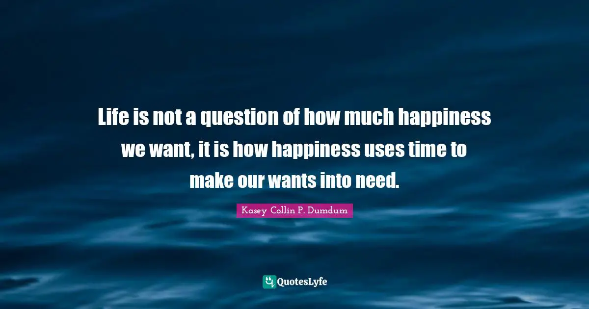 Life is not a question of how much happiness we want, it is how happiness uses time to make our wants into need.
