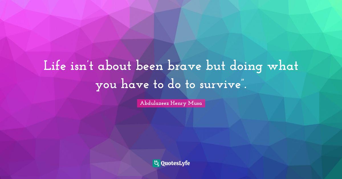 Life isn’t about been brave but doing what you have to do to survive”.