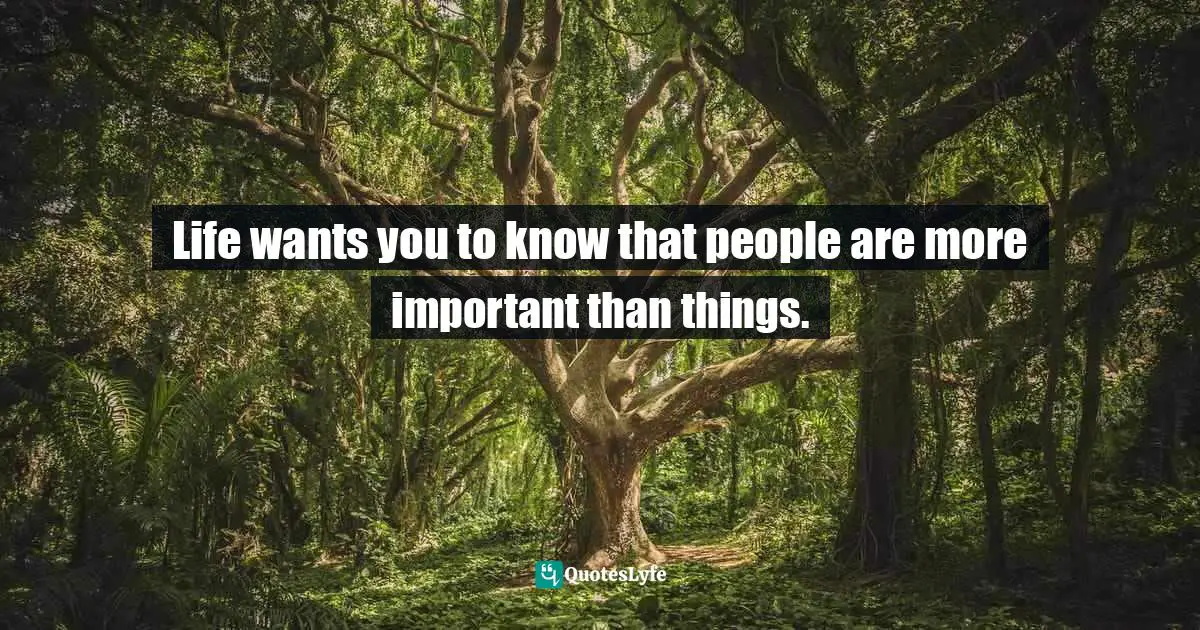 Life wants you to know that people are more important than things.