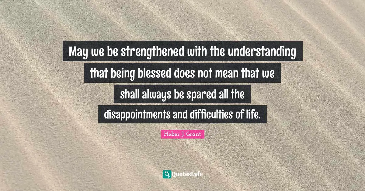 May we be strengthened with the understanding that being blessed does not mean that we shall always be spared all the disappointments and difficulties of life.