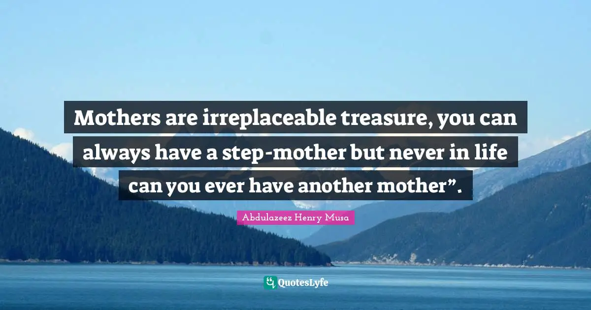 Mothers are irreplaceable treasure, you can always have a step-mother but never in life can you ever have another mother”.