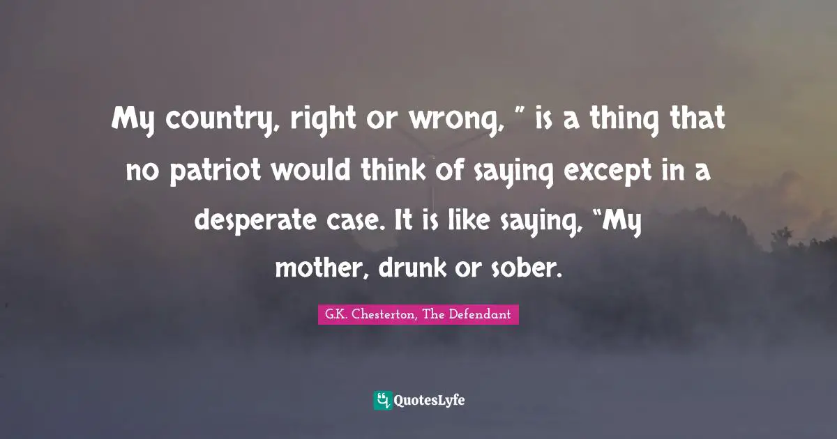 My country, right or wrong, ” is a thing that no patriot would think of saying except in a desperate case. It is like saying, “My mother, drunk or sober.