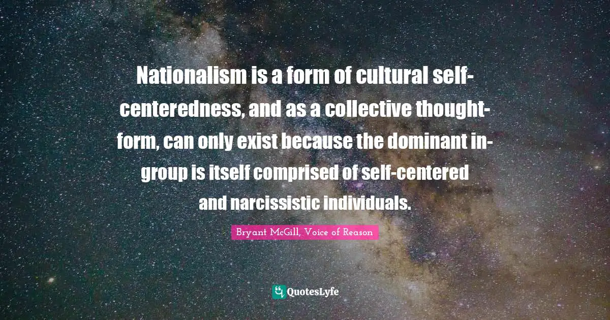 Nationalism is a form of cultural self-centeredness, and as a collective thought-form, can only exist because the dominant in-group is itself comprised of self-centered and narcissistic individuals.