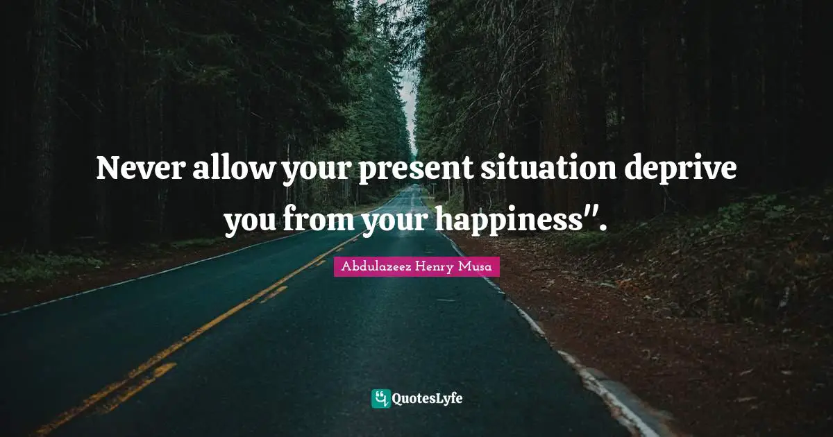 Never allow your present situation deprive you from your happiness".