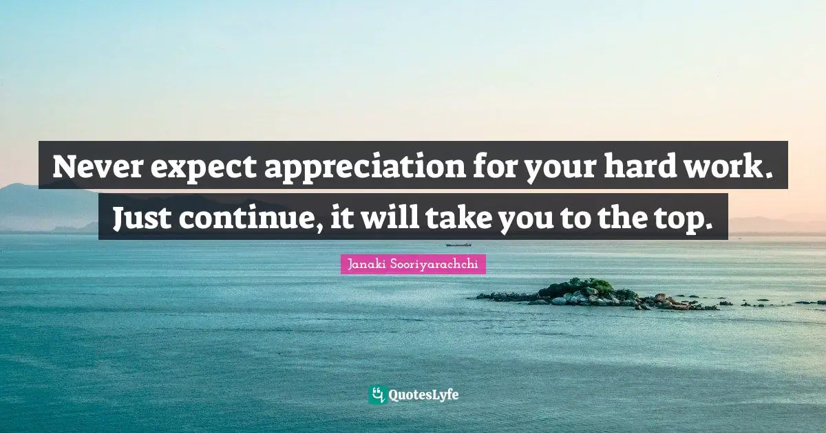 Never expect appreciation for your hard work. Just continue, it will take you to the top.