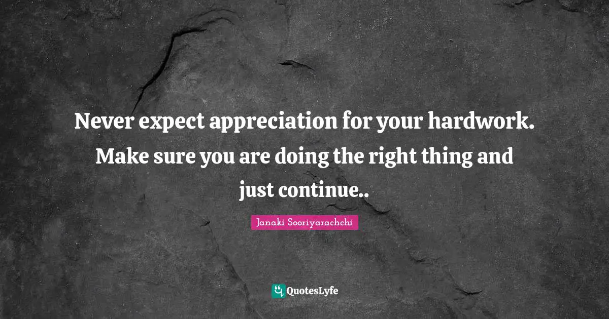 Never expect appreciation for your hardwork. Make sure you are doing the right thing and just continue..