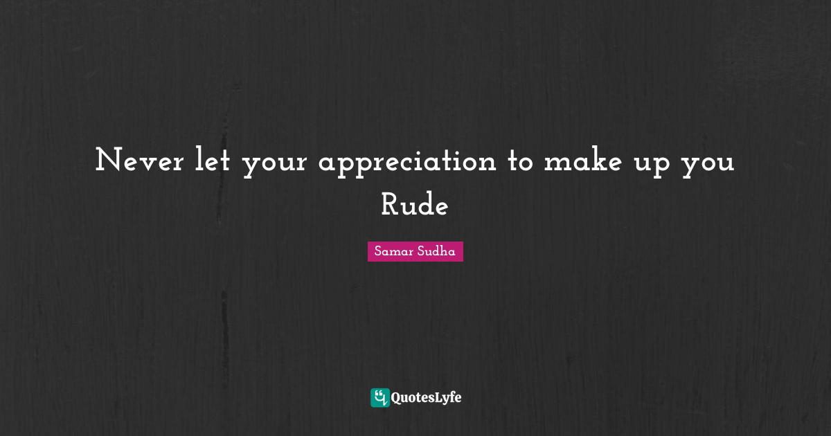 Never let your appreciation to make up you Rude
