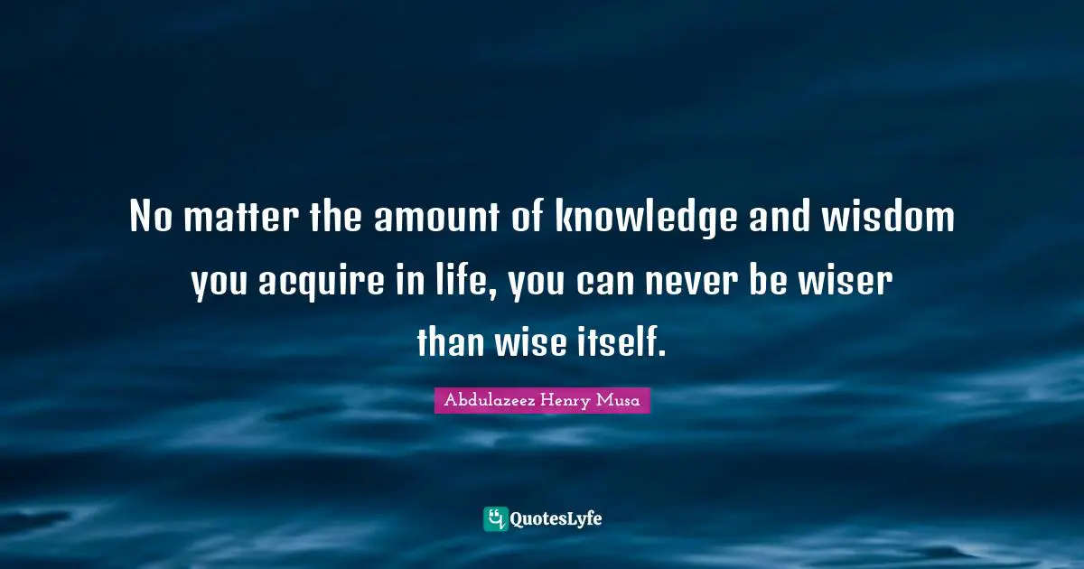 No matter the amount of knowledge and wisdom you acquire in life, you can never be wiser than wise itself.