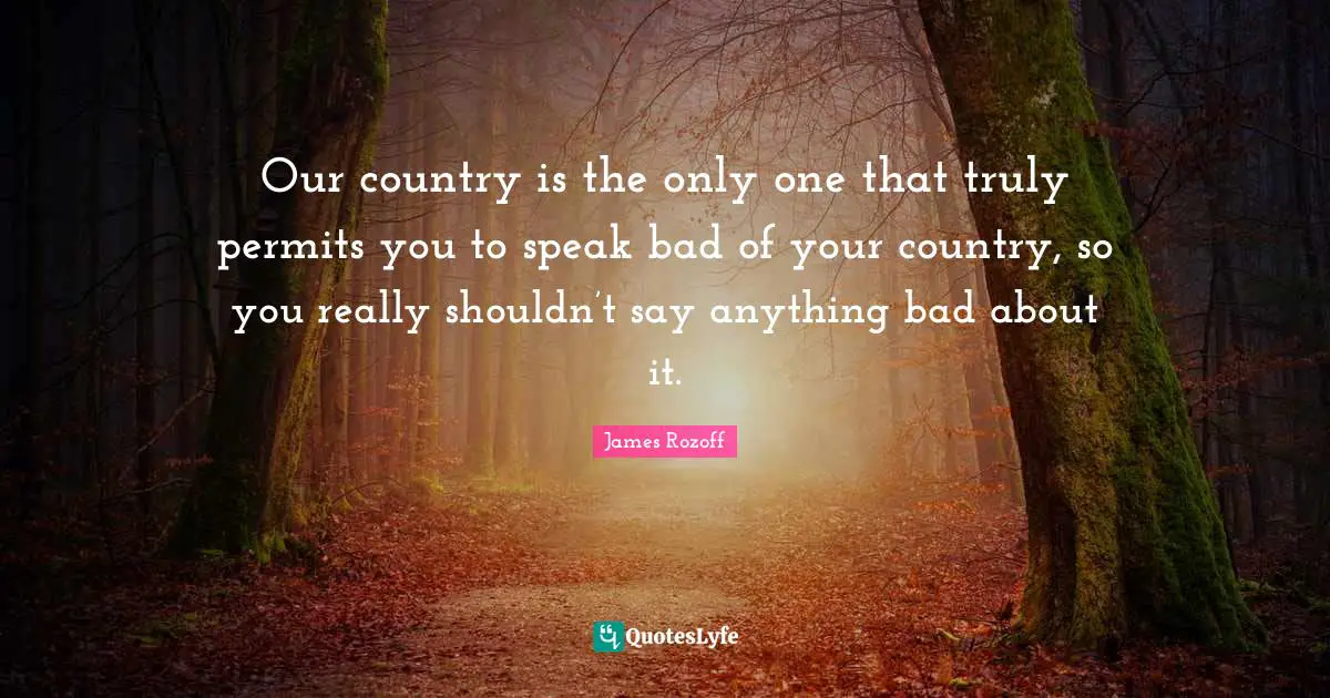 Our country is the only one that truly permits you to speak bad of your country, so you really shouldn’t say anything bad about it.