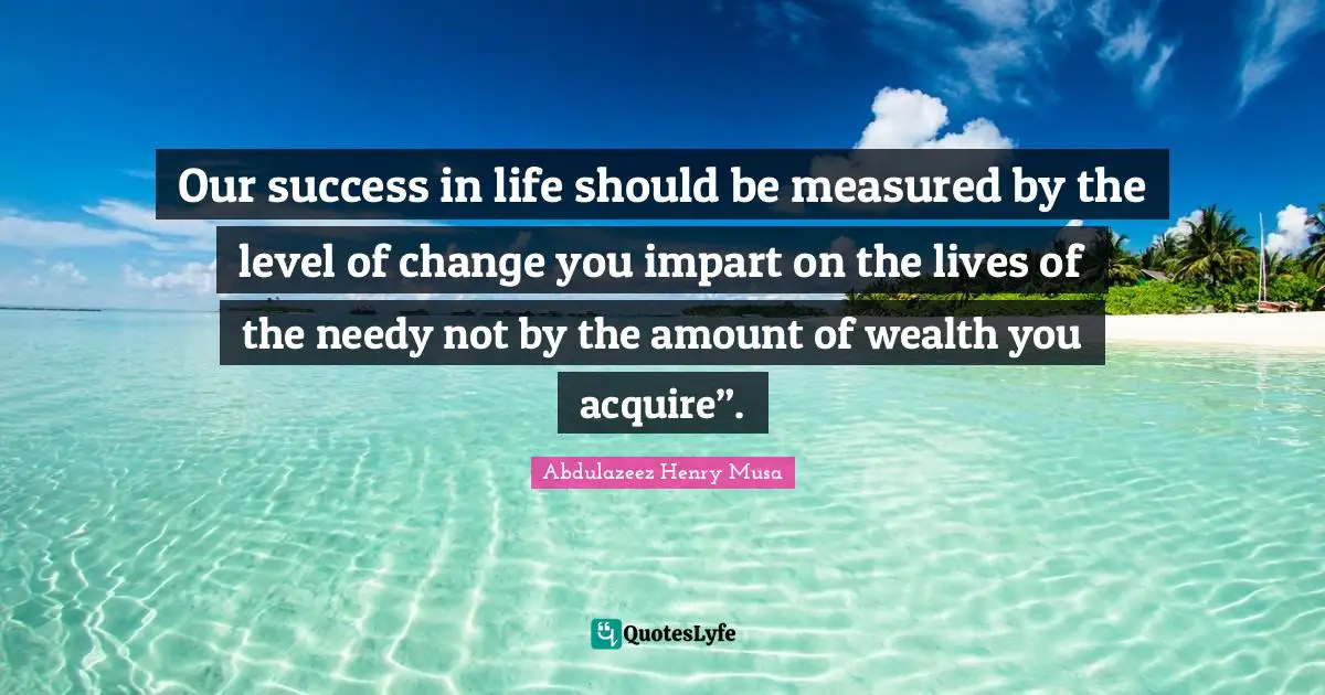 Our success in life should be measured by the level of change you impart on the lives of the needy not by the amount of wealth you acquire”.