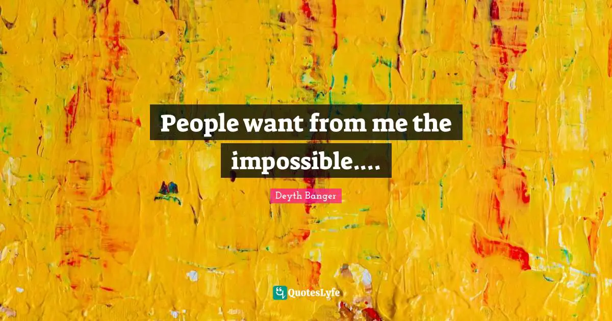 People want from me the impossible....