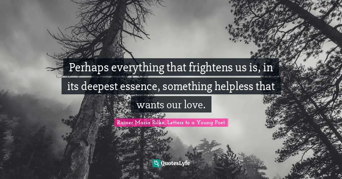 Perhaps everything that frightens us is, in its deepest essence, something helpless that wants our love.