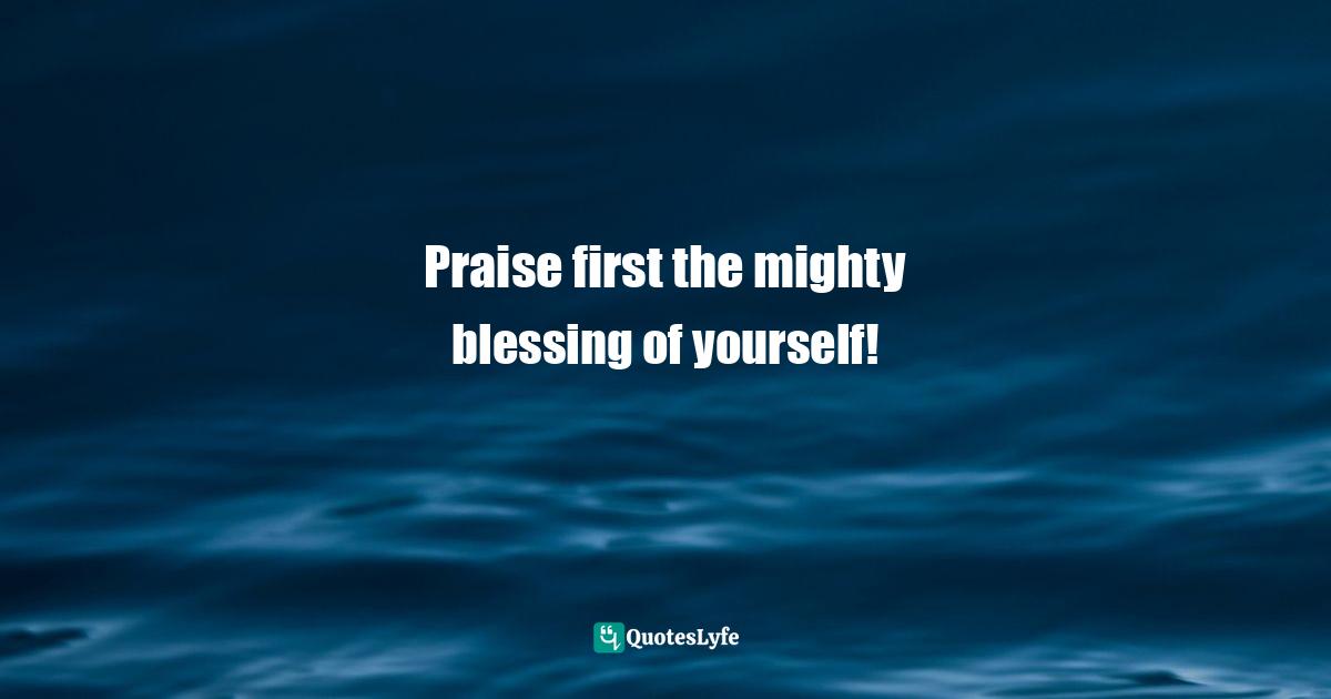 Praise first the mighty blessing of yourself!