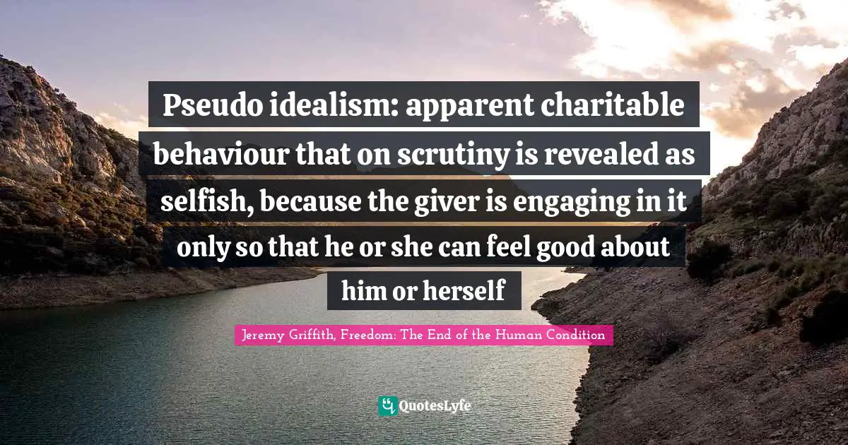 Pseudo idealism: apparent charitable behaviour that on scrutiny is revealed as selfish, because the giver is engaging in it only so that he or she can feel good about him or herself