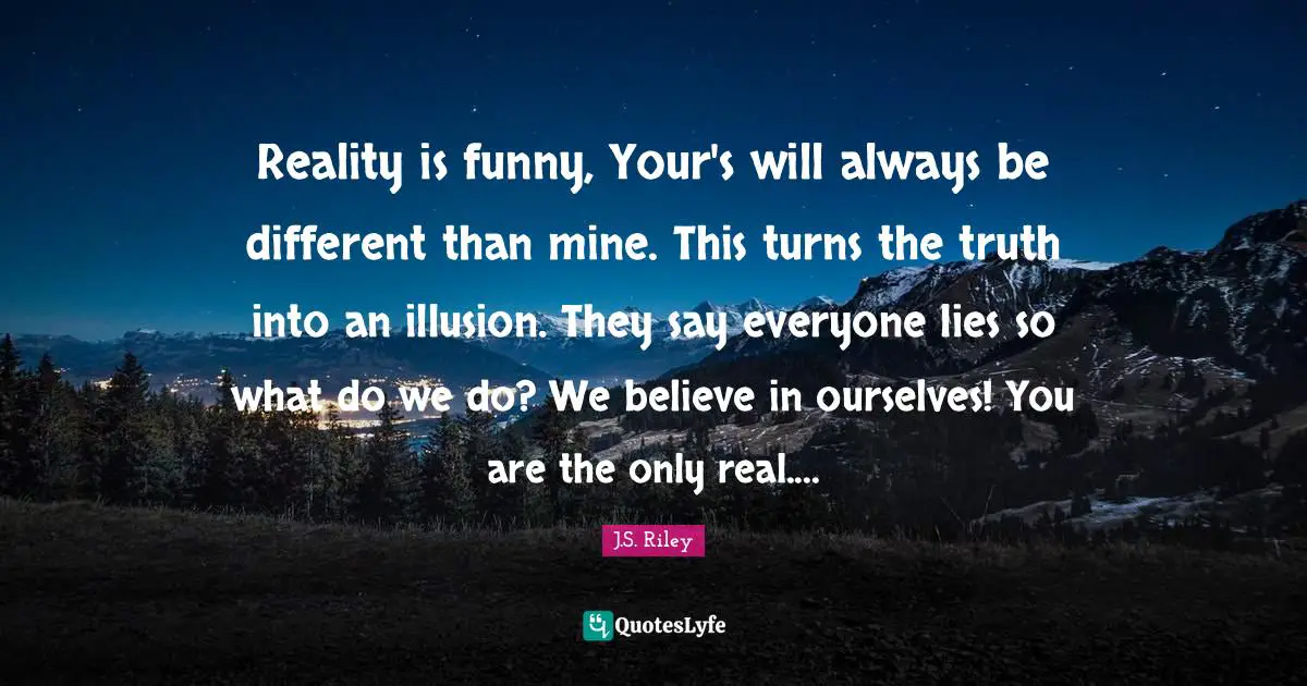 Reality is funny, Your's will always be different than mine. This turns the truth into an illusion. They say everyone lies so what do we do? We believe in ourselves! You are the only real....