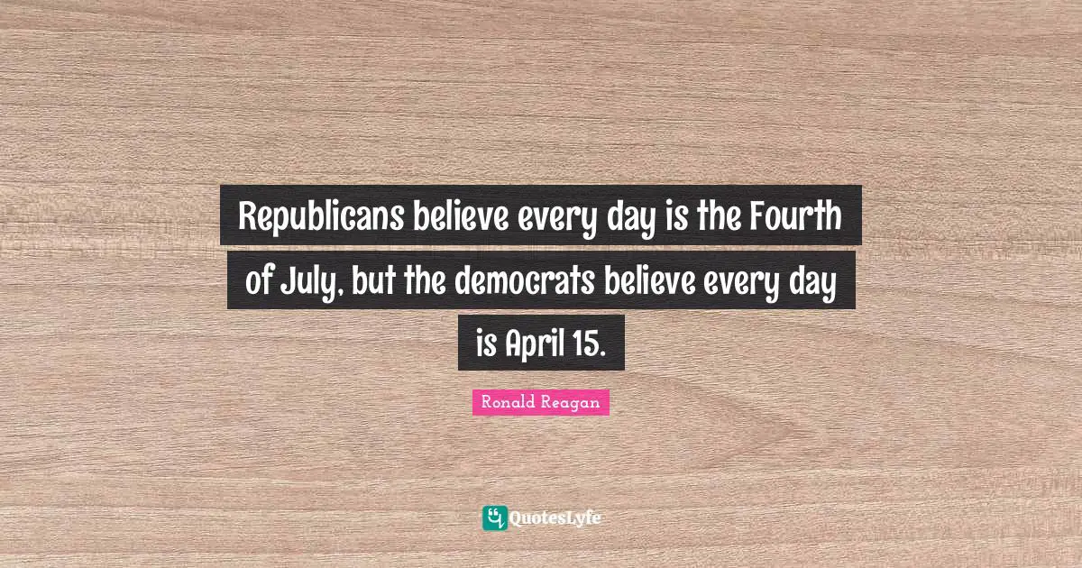 Ronald Reagan Quotes: Republicans believe every day is the Fourth of July, but the democrats believe every day is April 15.