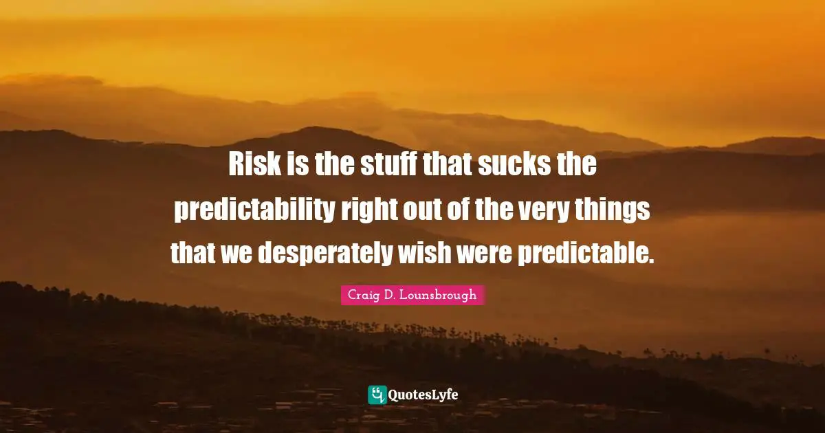 Risk is the stuff that sucks the predictability right out of the very things that we desperately wish were predictable.