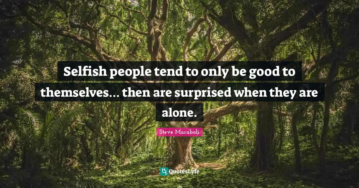 Selfish people tend to only be good to themselves… then are surprised when they are alone.