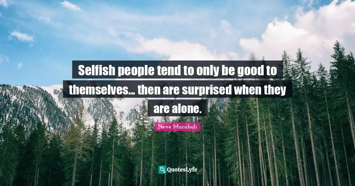 Selfish people tend to only be good to themselves... then are surprised when they are alone.