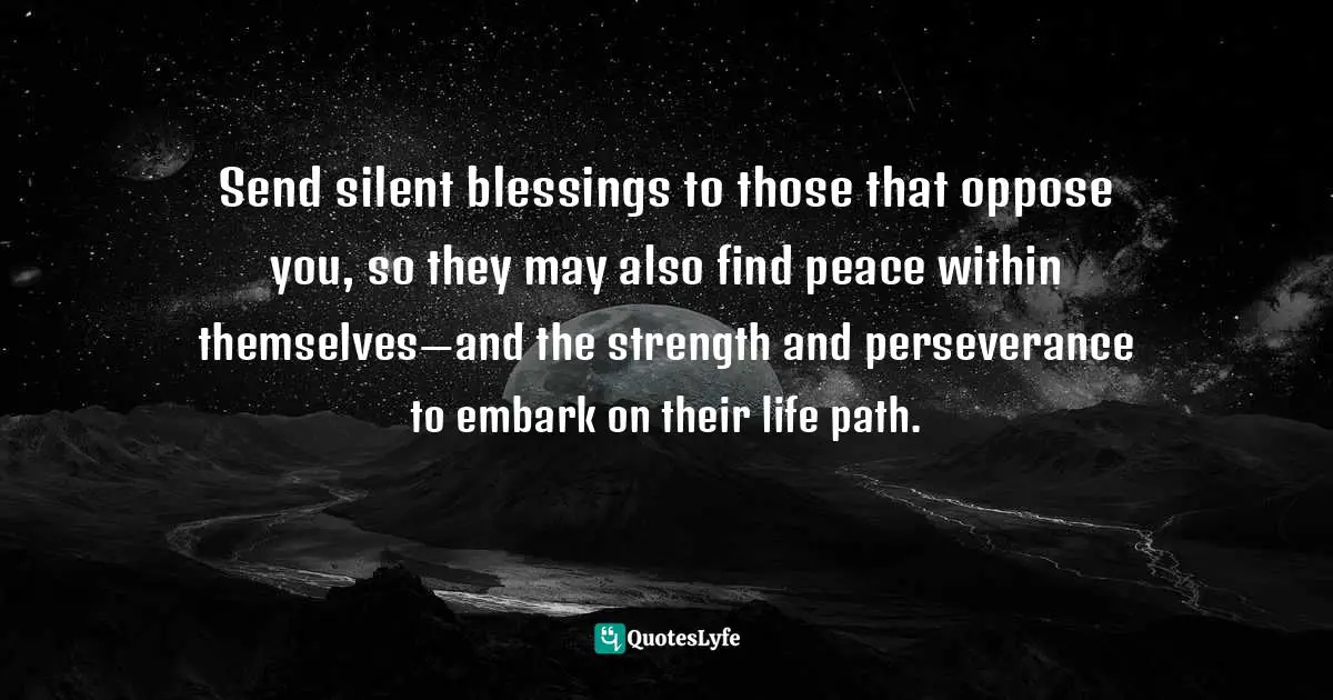 Send silent blessings to those that oppose you, so they may also find peace within themselves—and the strength and perseverance to embark on their life path.