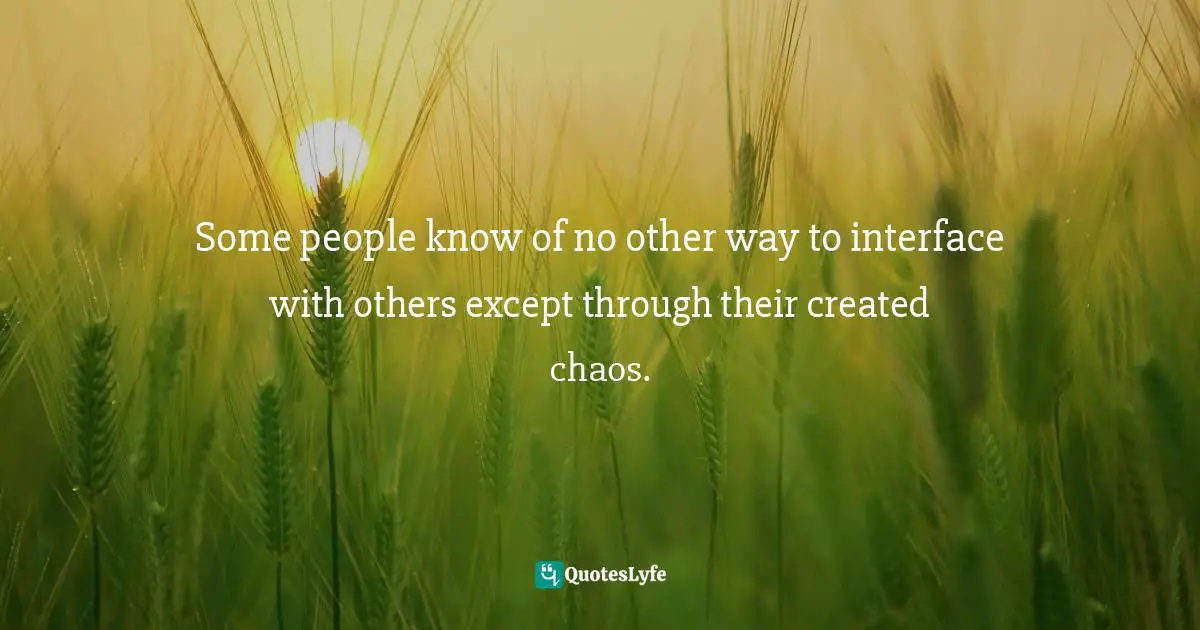 Some people know of no other way to interface with others except through their created chaos.