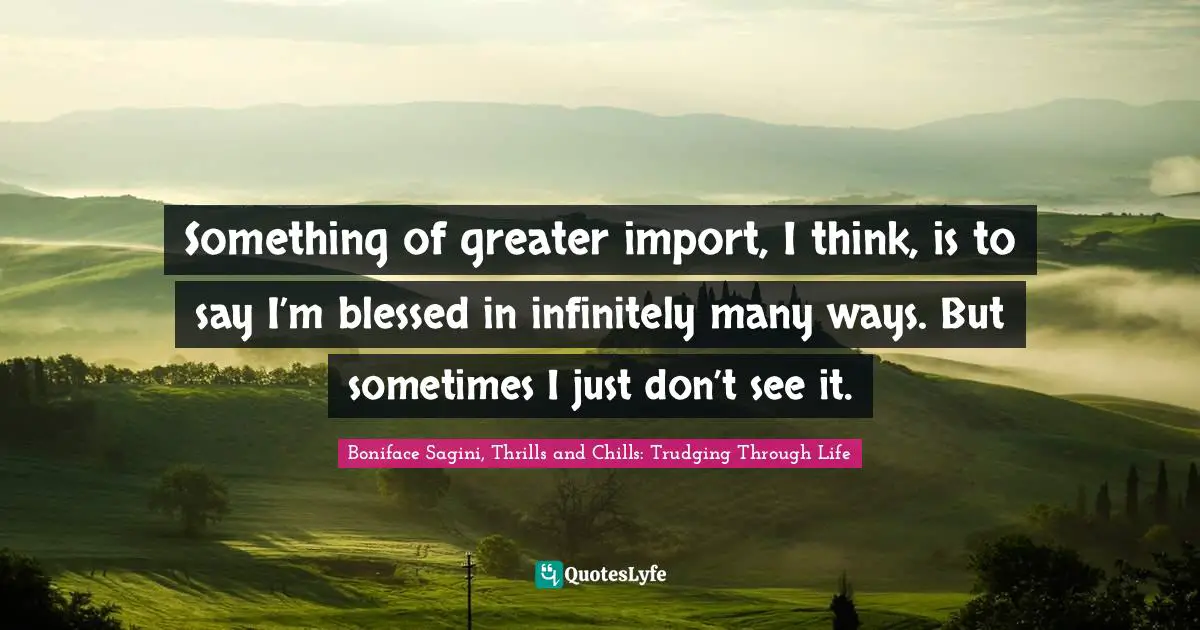 Something of greater import, I think, is to say I’m blessed in infinitely many ways. But sometimes I just don’t see it.