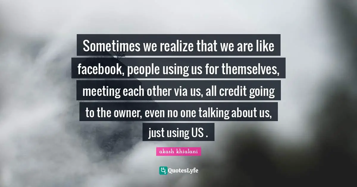 Sometimes we realize that we are like facebook, people using us for themselves, meeting each other via us, all credit going to the owner, even no one talking about us, just using US .