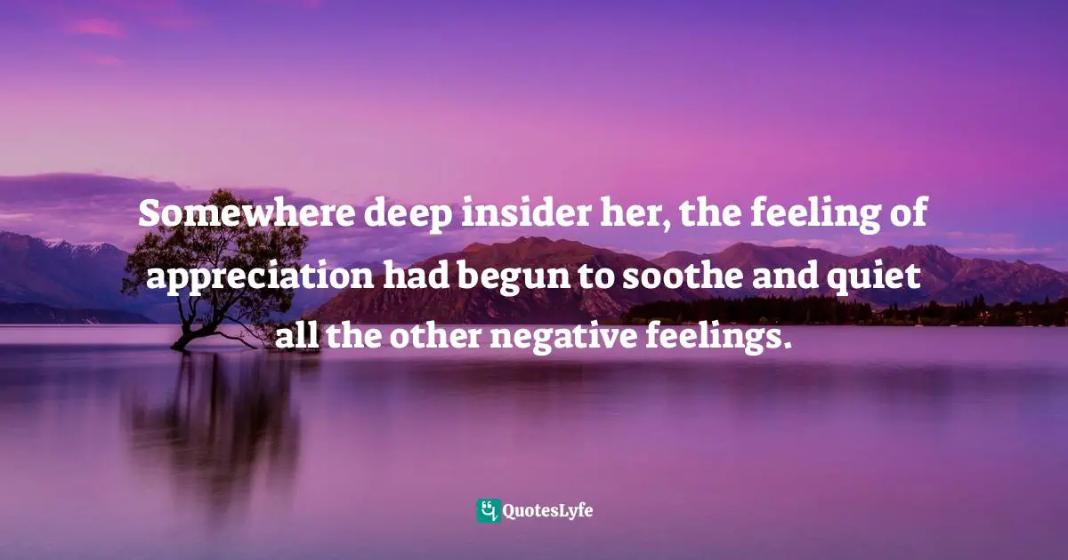 Somewhere deep insider her, the feeling of appreciation had begun to soothe and quiet all the other negative feelings.