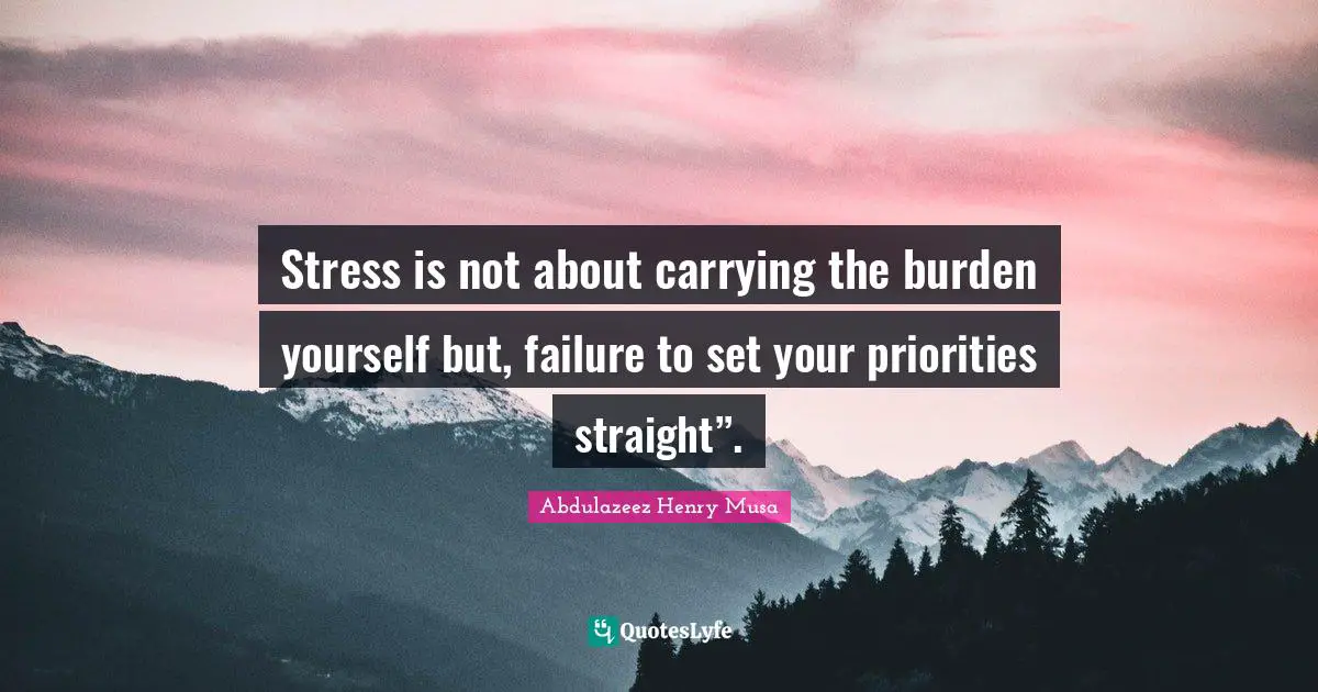 Stress is not about carrying the burden yourself but, failure to set your priorities straight”.