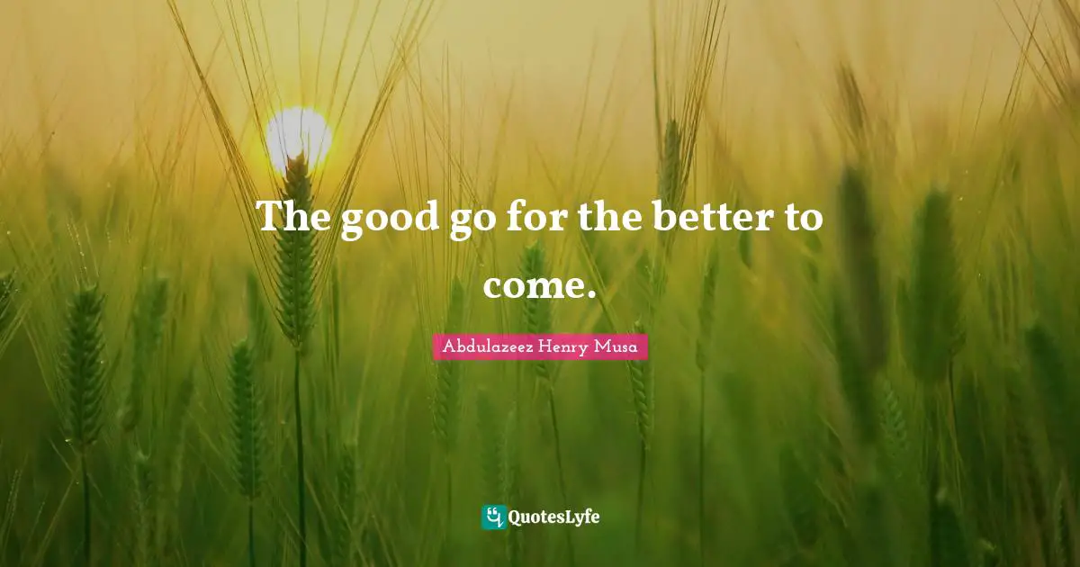 The good go for the better to come.