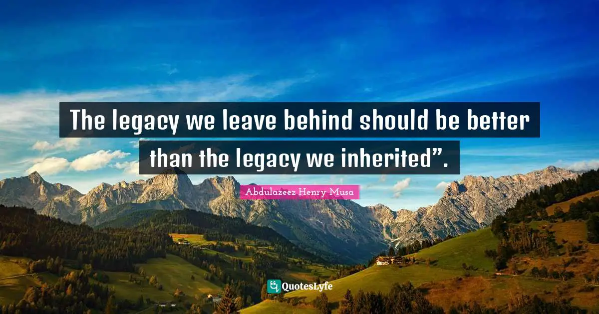The legacy we leave behind should be better than the legacy we inherited”.