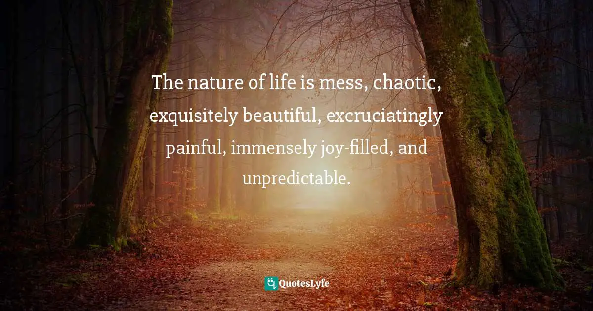The nature of life is mess, chaotic, exquisitely beautiful, excruciatingly painful, immensely joy-filled, and unpredictable.