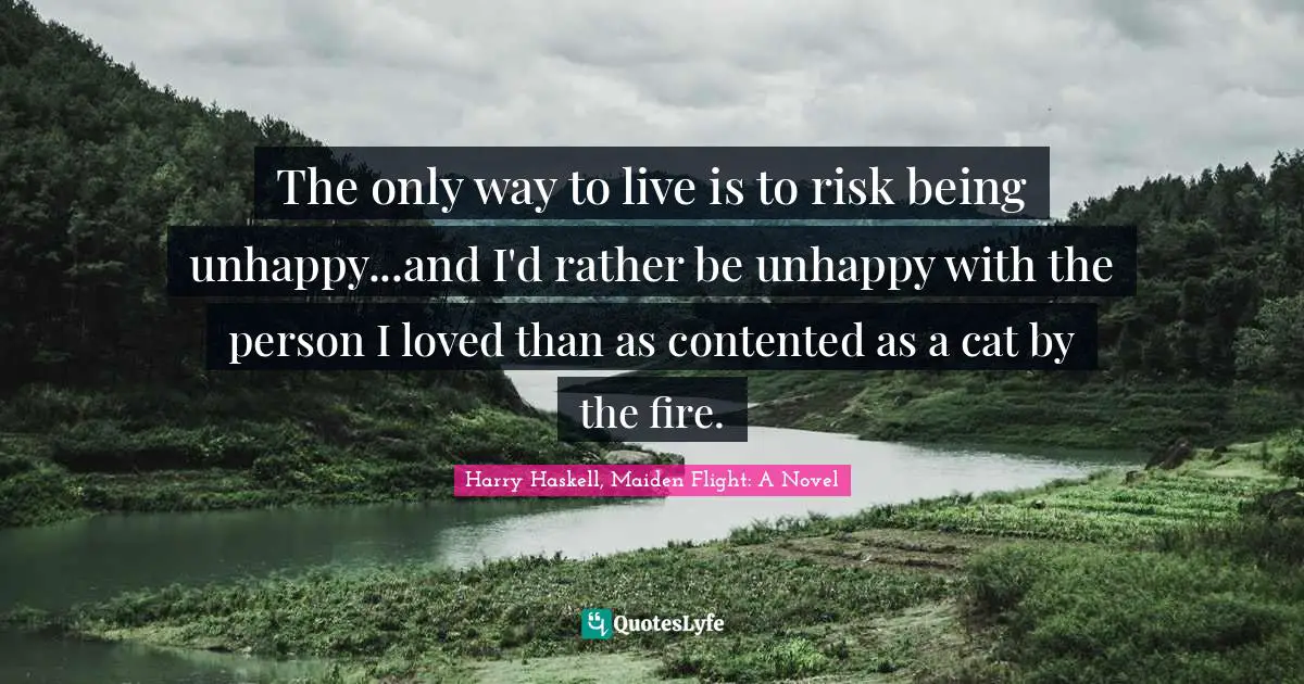 The only way to live is to risk being unhappy...and I'd rather be unhappy with the person I loved than as contented as a cat by the fire.