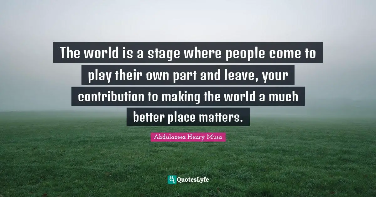 The world is a stage where people come to play their own part and leave, your contribution to making the world a much better place matters.