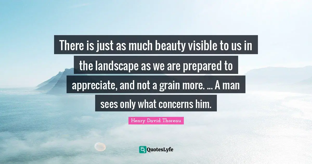 There is just as much beauty visible to us in the landscape as we are prepared to appreciate, and not a grain more. ... A man sees only what concerns him.