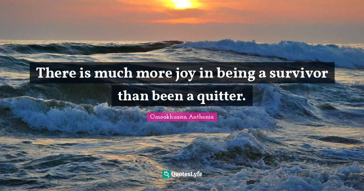 There is much more joy in being a survivor than been a quitter.