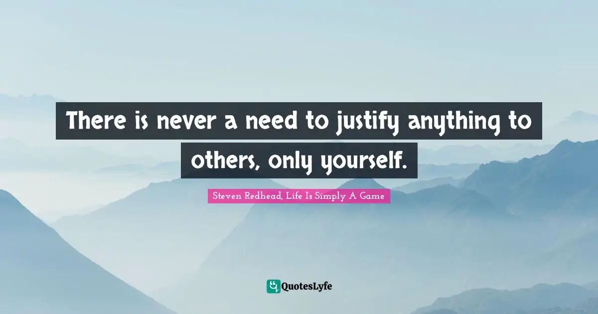 There is never a need to justify anything to others, only yourself.